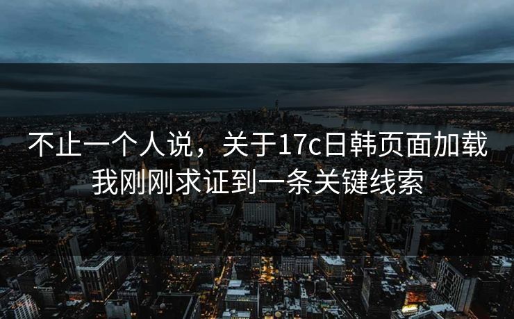 不止一个人说,关于17c日韩页面加载我刚刚求证到一条关键线索 不止一个人说,关于17c日韩页面加载我刚刚求证到一条关键线索